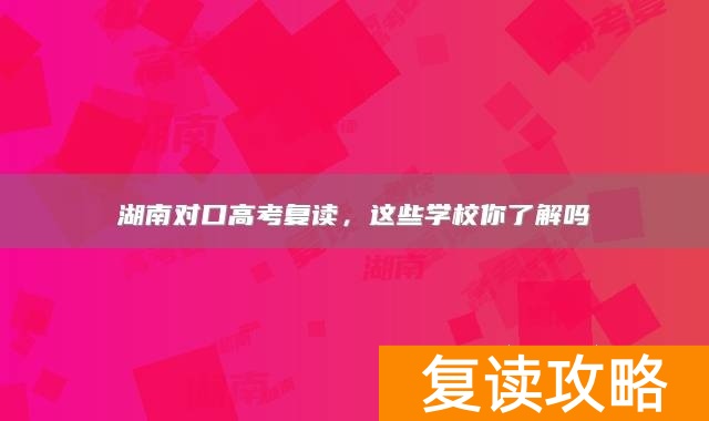 湖南对口高考复读，这些学校你了解吗